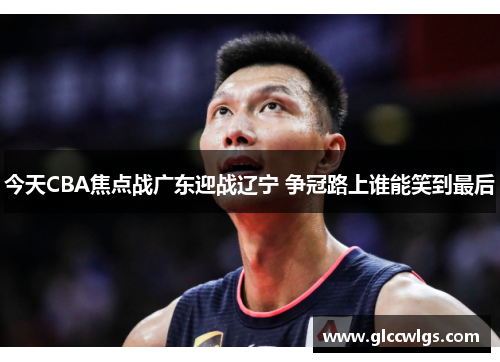 今天CBA焦点战广东迎战辽宁 争冠路上谁能笑到最后